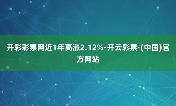 开彩彩票网近1年高涨2.12%-开云彩票·(中国)官方网站