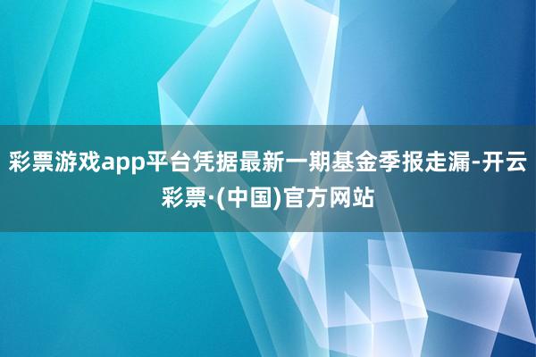 彩票游戏app平台凭据最新一期基金季报走漏-开云彩票·(中国)官方网站