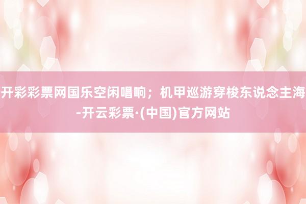 开彩彩票网国乐空闲唱响；机甲巡游穿梭东说念主海-开云彩票·(中国)官方网站