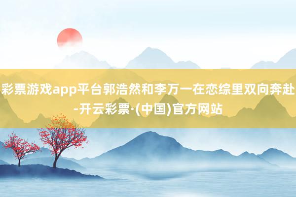 彩票游戏app平台郭浩然和李万一在恋综里双向奔赴-开云彩票·(中国)官方网站