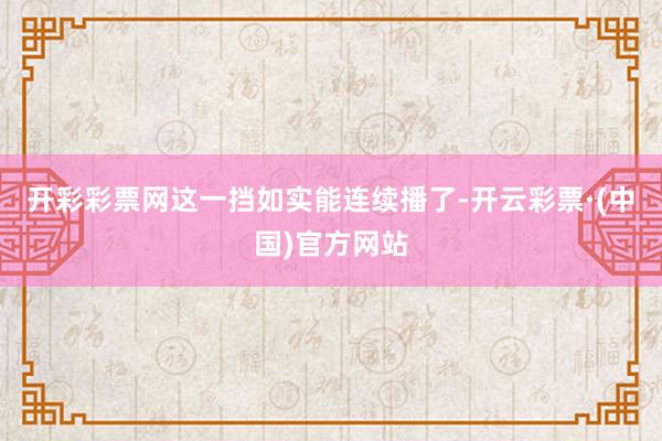 开彩彩票网这一挡如实能连续播了-开云彩票·(中国)官方网站