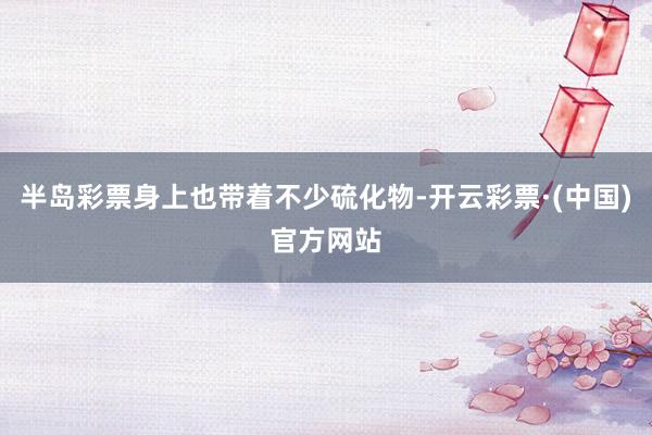 半岛彩票身上也带着不少硫化物-开云彩票·(中国)官方网站