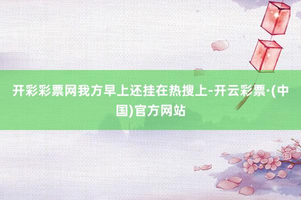 开彩彩票网我方早上还挂在热搜上-开云彩票·(中国)官方网站