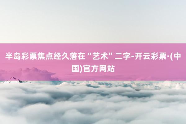 半岛彩票焦点经久落在“艺术”二字-开云彩票·(中国)官方网站