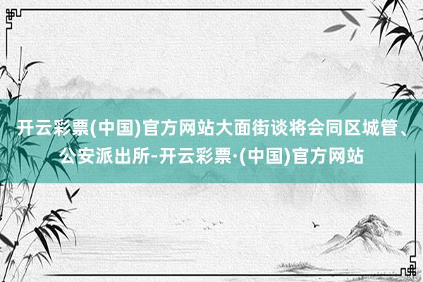 开云彩票(中国)官方网站大面街谈将会同区城管、公安派出所-开云彩票·(中国)官方网站