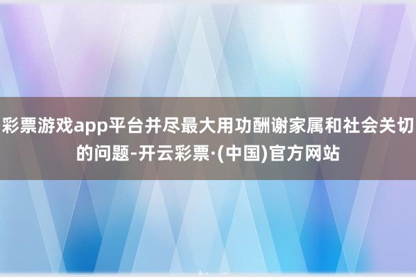 彩票游戏app平台并尽最大用功酬谢家属和社会关切的问题-开云彩票·(中国)官方网站