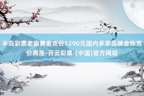 半岛彩票老庙黄金克价1290元国内多家品牌金饰克价再涨-开云彩票·(中国)官方网站