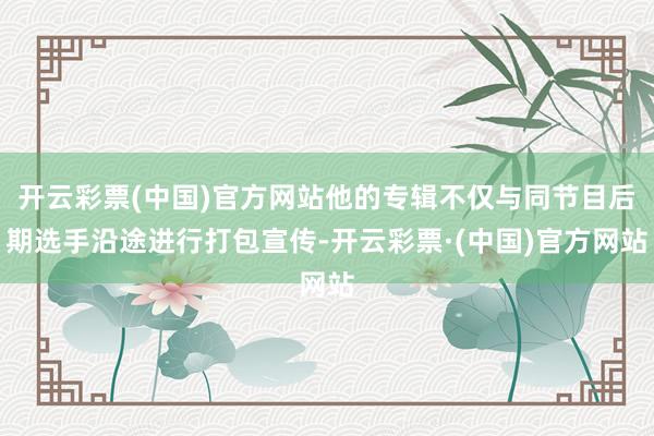 开云彩票(中国)官方网站他的专辑不仅与同节目后期选手沿途进行打包宣传-开云彩票·(中国)官方网站