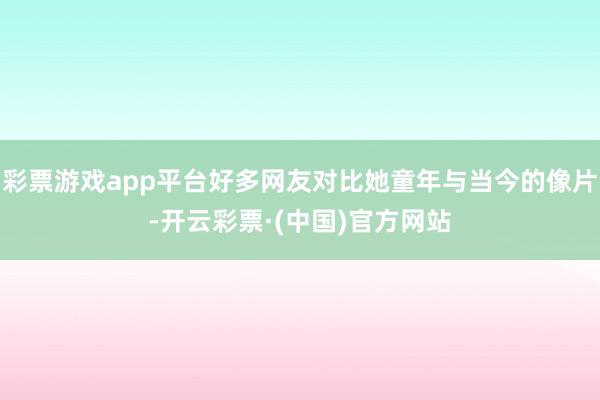 彩票游戏app平台好多网友对比她童年与当今的像片-开云彩票·(中国)官方网站