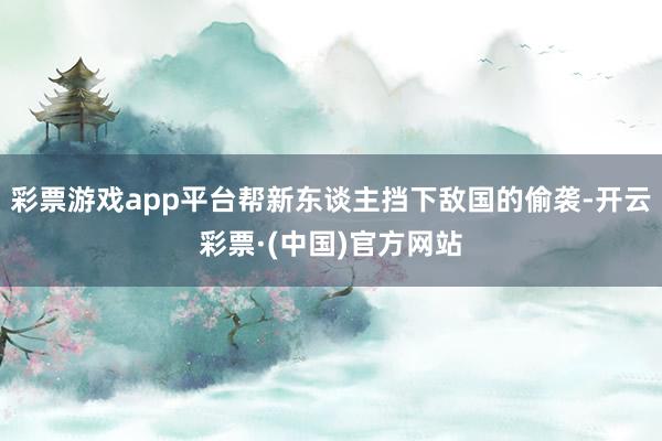 彩票游戏app平台帮新东谈主挡下敌国的偷袭-开云彩票·(中国)官方网站