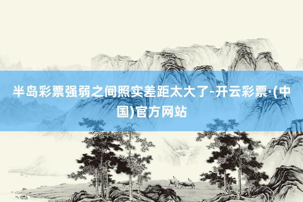 半岛彩票强弱之间照实差距太大了-开云彩票·(中国)官方网站