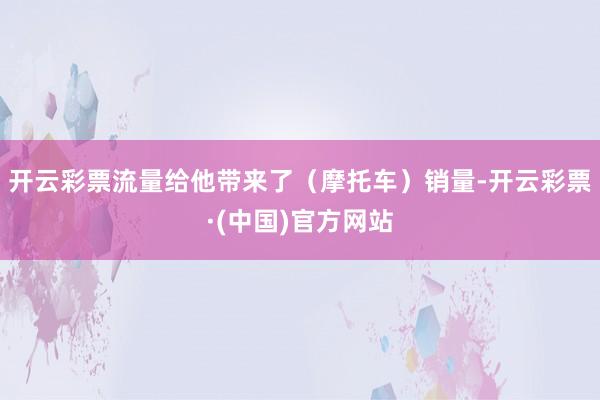 开云彩票流量给他带来了（摩托车）销量-开云彩票·(中国)官方网站