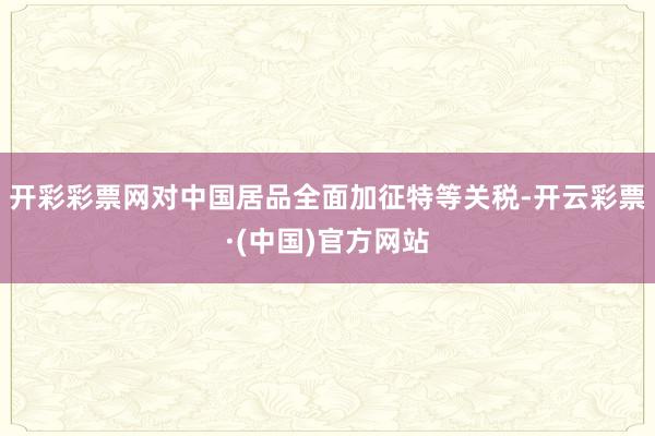 开彩彩票网对中国居品全面加征特等关税-开云彩票·(中国)官方网站