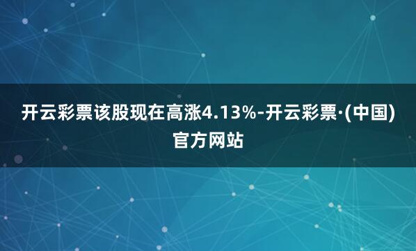 开云彩票该股现在高涨4.13%-开云彩票·(中国)官方网站