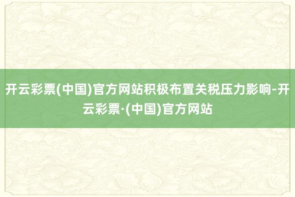 开云彩票(中国)官方网站积极布置关税压力影响-开云彩票·(中国)官方网站