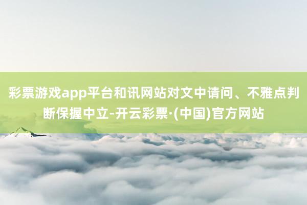 彩票游戏app平台和讯网站对文中请问、不雅点判断保握中立-开云彩票·(中国)官方网站