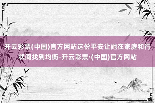 开云彩票(中国)官方网站这份平安让她在家庭和行状间找到均衡-开云彩票·(中国)官方网站