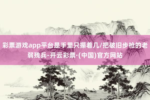 彩票游戏app平台是手里只攥着几/把破旧步枪的老弱残兵-开云彩票·(中国)官方网站