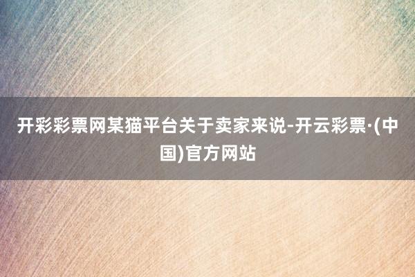 开彩彩票网某猫平台关于卖家来说-开云彩票·(中国)官方网站