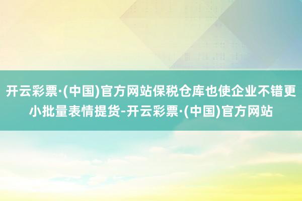 开云彩票·(中国)官方网站保税仓库也使企业不错更小批量表情提货-开云彩票·(中国)官方网站