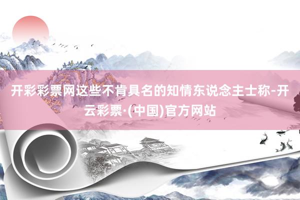 开彩彩票网　　这些不肯具名的知情东说念主士称-开云彩票·(中国)官方网站