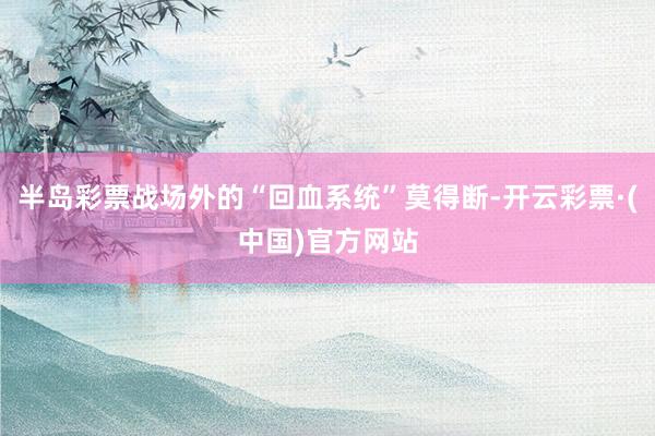 半岛彩票战场外的“回血系统”莫得断-开云彩票·(中国)官方网站