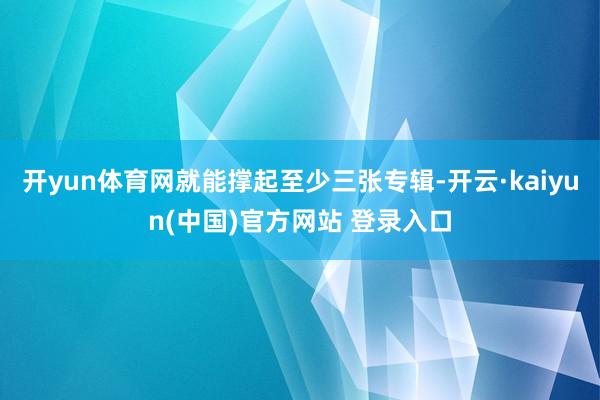 开yun体育网就能撑起至少三张专辑-开云·kaiyun(中国)官方网站 登录入口