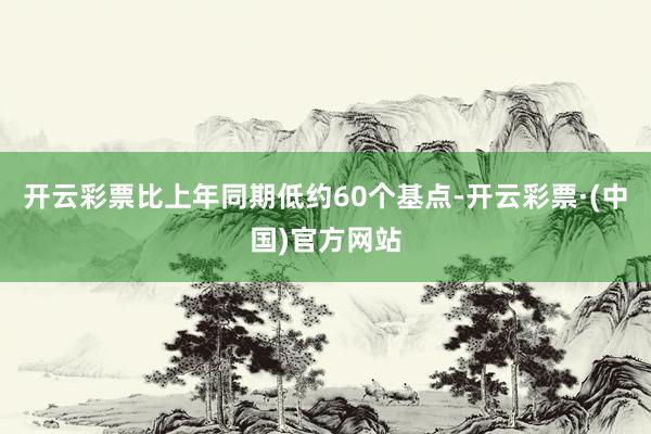 开云彩票比上年同期低约60个基点-开云彩票·(中国)官方网站