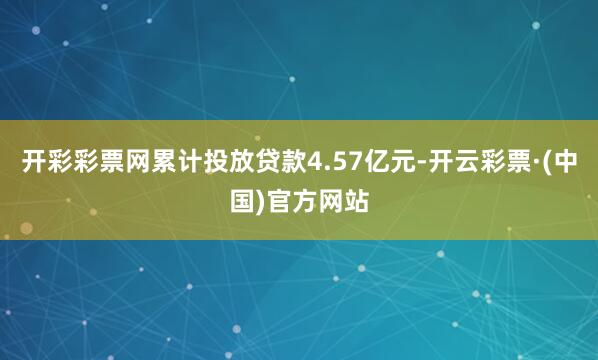 开彩彩票网累计投放贷款4.57亿元-开云彩票·(中国)官方网站