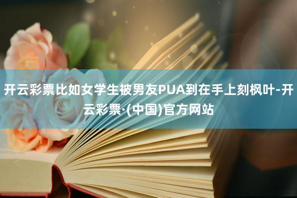 开云彩票比如女学生被男友PUA到在手上刻枫叶-开云彩票·(中国)官方网站