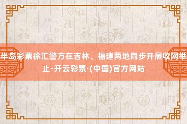 半岛彩票徐汇警方在吉林、福建两地同步开展收网举止-开云彩票·(中国)官方网站