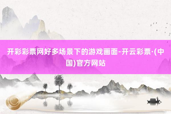 开彩彩票网好多场景下的游戏画面-开云彩票·(中国)官方网站