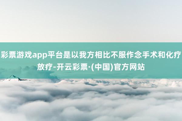 彩票游戏app平台是以我方相比不服作念手术和化疗放疗-开云彩票·(中国)官方网站