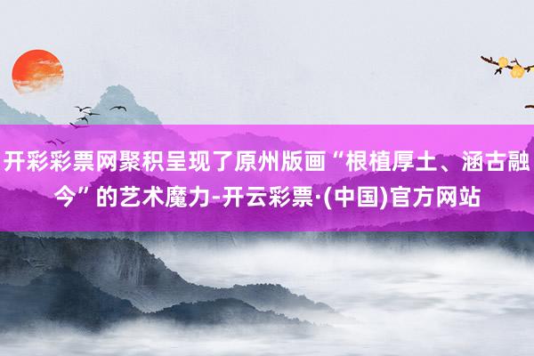开彩彩票网聚积呈现了原州版画“根植厚土、涵古融今”的艺术魔力-开云彩票·(中国)官方网站