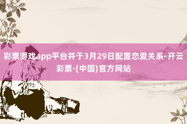 彩票游戏app平台并于3月29日配置恋爱关系-开云彩票·(中国)官方网站