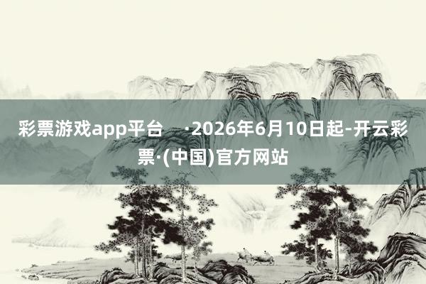 彩票游戏app平台    ·2026年6月10日起-开云彩票·(中国)官方网站