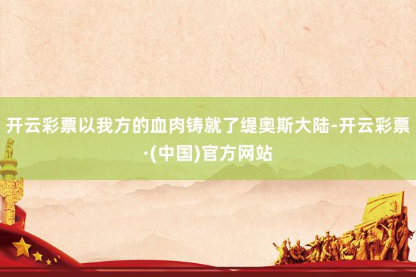 开云彩票以我方的血肉铸就了缇奥斯大陆-开云彩票·(中国)官方网站