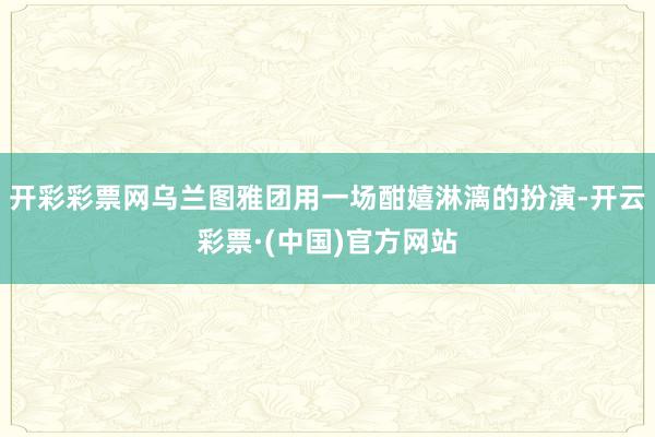 开彩彩票网乌兰图雅团用一场酣嬉淋漓的扮演-开云彩票·(中国)官方网站