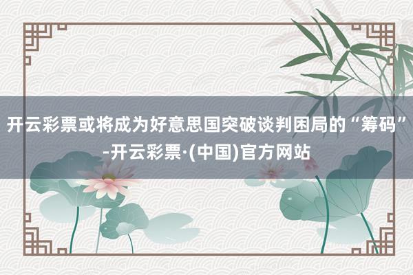 开云彩票或将成为好意思国突破谈判困局的“筹码”-开云彩票·(中国)官方网站