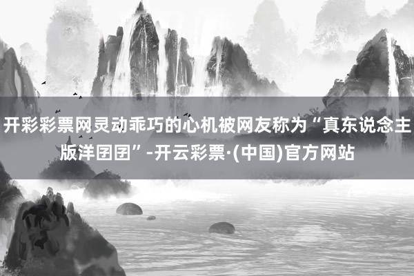 开彩彩票网灵动乖巧的心机被网友称为“真东说念主版洋囝囝”-开云彩票·(中国)官方网站