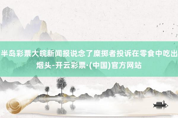 半岛彩票大皖新闻报说念了糜掷者投诉在零食中吃出烟头-开云彩票·(中国)官方网站