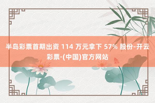 半岛彩票首期出资 114 万元拿下 57% 股份-开云彩票·(中国)官方网站