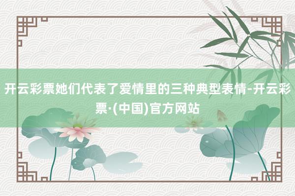 开云彩票她们代表了爱情里的三种典型表情-开云彩票·(中国)官方网站