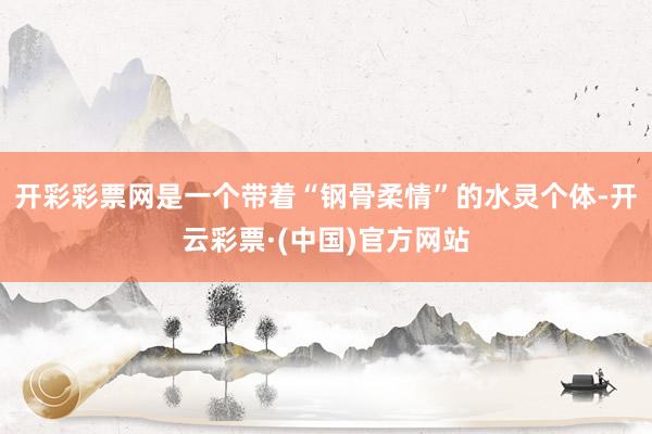 开彩彩票网是一个带着“钢骨柔情”的水灵个体-开云彩票·(中国)官方网站