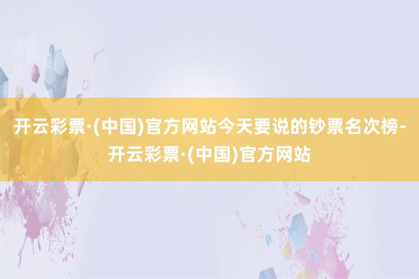 开云彩票·(中国)官方网站今天要说的钞票名次榜-开云彩票·(中国)官方网站
