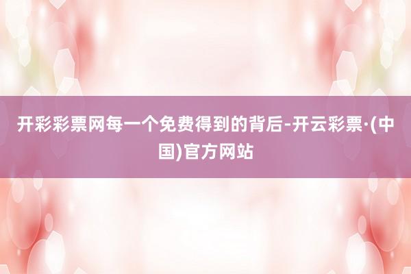 开彩彩票网每一个免费得到的背后-开云彩票·(中国)官方网站