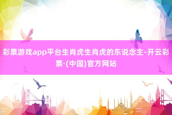 彩票游戏app平台生肖虎生肖虎的东说念主-开云彩票·(中国)官方网站