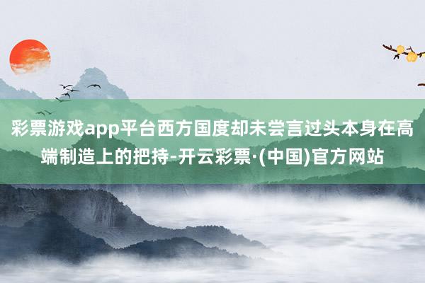 彩票游戏app平台西方国度却未尝言过头本身在高端制造上的把持-开云彩票·(中国)官方网站