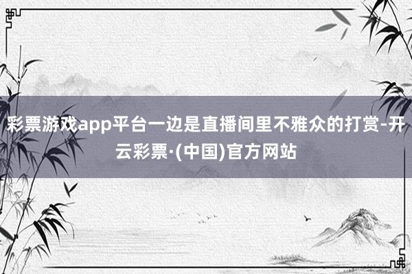 彩票游戏app平台一边是直播间里不雅众的打赏-开云彩票·(中国)官方网站