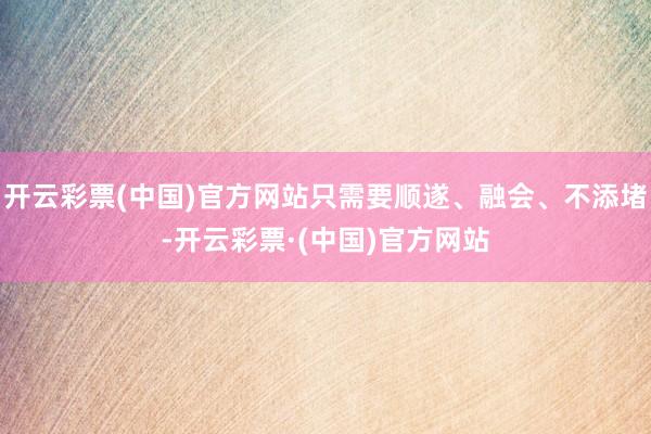 开云彩票(中国)官方网站只需要顺遂、融会、不添堵-开云彩票·(中国)官方网站